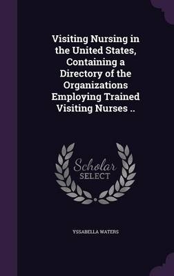 Visiting Nursing in the United States, Containing a Directory of the Organizations Employing Trained Visiting Nurses .. - Yssabella Waters