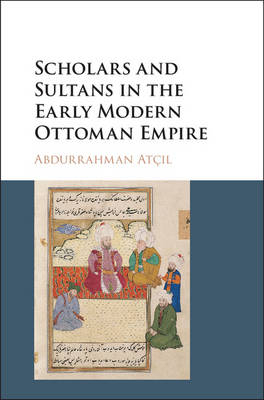 Scholars and Sultans in the Early Modern Ottoman Empire - Abdurrahman Atçıl