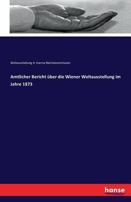 Amtlicher Bericht Ã¼ber die Wiener Weltausstellung im Jahre 1873 - Weltausstellung in Vienna Reichskommission