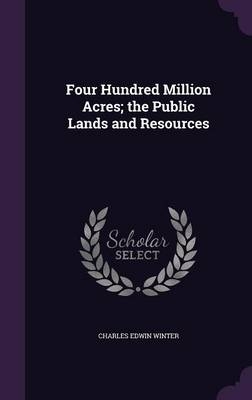 Four Hundred Million Acres; the Public Lands and Resources - Charles Edwin Winter