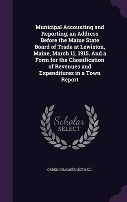 Municipal Accounting and Reporting; An Address Before the Maine State Board of Trade at Lewiston, Maine, March 11, 1915. and a Form for the Classification of Revenues and Expenditures in a Town Report - Orren Chalmer Hormell