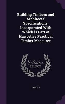 Building Timbers and Architects' Specifications, Incorporated With Which is Part of Haworth's Practical Timber Measurer - J Davies