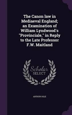 The Canon law in Mediaeval England; an Examination of William Lyndwood's Provinciale, in Reply to the Late Professor F.W. Maitland - Arthur Ogle