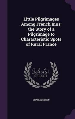 Little Pilgrimages Among French Inns; the Story of a Pilgrimage to Characteristic Spots of Rural France - Charles Gibson