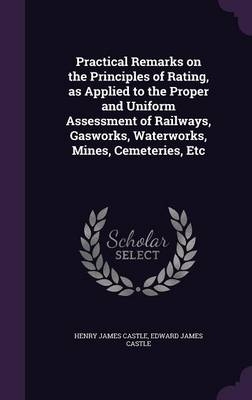 Practical Remarks on the Principles of Rating, as Applied to the Proper and Uniform Assessment of Railways, Gasworks, Waterworks, Mines, Cemeteries, Etc - Henry James Castle, Edward James Castle