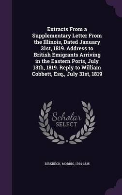 Extracts From a Supplementary Letter From the Illinois, Dated January 31st, 1819. Address to British Emigrants Arriving in the Eastern Ports, July 13th, 1819. Reply to William Cobbett, Esq., July 31st, 1819 - Morris Birkbeck