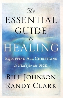 The Essential Guide to Healing – Equipping All Christians to Pray for the Sick - Bill Johnson, Randy Clark