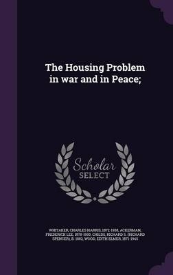 The Housing Problem in War and in Peace; - Charles Harris Whitaker, Frederick Lee Ackerman, Richard S B 1882 Childs