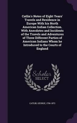 Catlin's Notes of Eight Years' Travels and Residence in Europe With his North American Indian Collection. With Anecdotes and Incidents of the Travels and Adventures of Three Different Parties of American Indians Whom he Introduced to the Courts of England - George Catlin