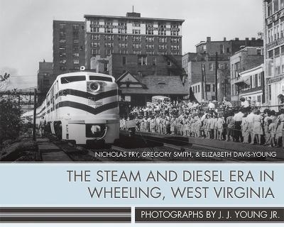 The Steam and Diesel Era in Wheeling, West Virginia - J. J. Young, Nicholas Fry, Gregory Smith, Elizabeth Davis-Young