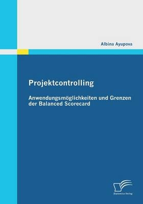 Projektcontrolling: Anwendungsmöglichkeiten und Grenzen der Balanced Scorecard - Albina Ayupova