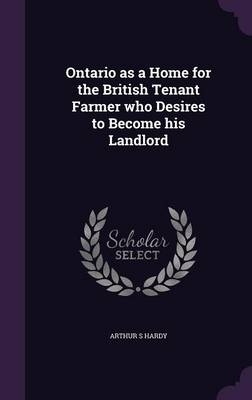 Ontario as a Home for the British Tenant Farmer who Desires to Become his Landlord - Arthur S Hardy