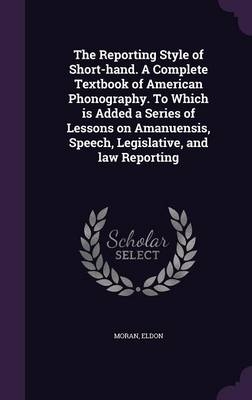 The Reporting Style of Short-Hand. a Complete Textbook of American Phonography. to Which Is Added a Series of Lessons on Amanuensis, Speech, Legislative, and Law Reporting - Eldon Moran