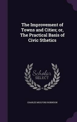 The Improvement of Towns and Cities; or, The Practical Basis of Civic Sthetics - Charles Mulford Robinson