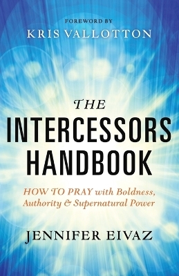 The Intercessors Handbook – How to Pray with Boldness, Authority and Supernatural Power - Jennifer Eivaz, Kris Vallotton