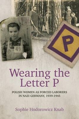 Wearing the Letter P: Polish Women as Forced Laborers in Nazi Germany, 1939-1945 - Sophie Hodorowicz Knab