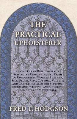 The Practical Upholsterer Giving Clear Directions for Skillfully Performing all Kinds of Upholsteres' Work - Fred T Hodgson