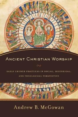 Ancient Christian Worship – Early Church Practices in Social, Historical, and Theological Perspective - Andrew B. McGowan