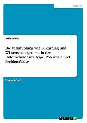 Die VerknÃ¼pfung von E-Learning und Wissensmanagement in der Unternehmensstrategie. Potenziale und Problemfelder - Julia Maier