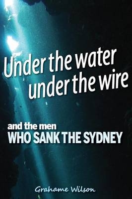 Under the Water under the Wire and the Men who Sank the Sydney - Grahame Wilson