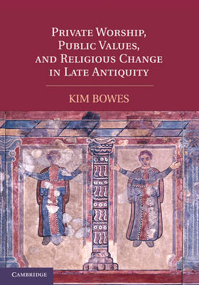 Private Worship, Public Values, and Religious Change in Late Antiquity - Kim Bowes