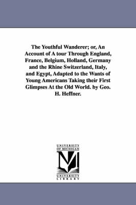 The Youthful Wanderer; or, An Account of A tour Through England, France, Belgium, Holland, Germany and the Rhine Switzerland, Italy, and Egypt, Adapted to the Wants of Young Americans Taking their First Glimpses At the Old World. by Geo. H. Heffner. - George H Heffner