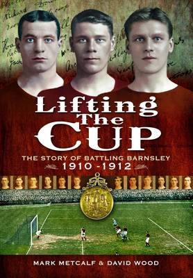 Lifting the Cup: the Story of Battling Barnsley, 1910-12 - Mark Metcalf, David Wood