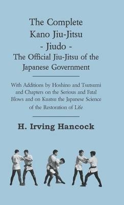 The Complete Kano Jiu-Jitsu - Jiudo - The Official Jiu-Jitsu Of The Japanese Government - With Additions By Hoshino And Tsutsumi And Chapters On The Serious And Fatal Blows and On Kuatsu The Japanese Science Of The Restoration Of Life - H. Irving Hancock