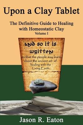 Upon a Clay Tablet, the Definitive Guide to Healing with Homeostatic Clay, Volume I - Jason R Eaton