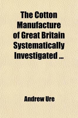 The Cotton Manufacture of Great Britain Systematically Investigated (Volume 2); With an Introductory View of Its Comparative State in Foreign Countries - Andrew Ure