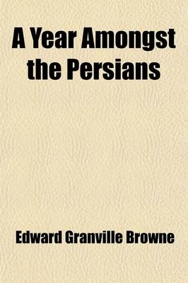 A Year Amongst the Persians; Impressions as to the Life, Character, & Thought of the People of Persia, Received During Twelve Months' Residence in T - Edward Granville Browne