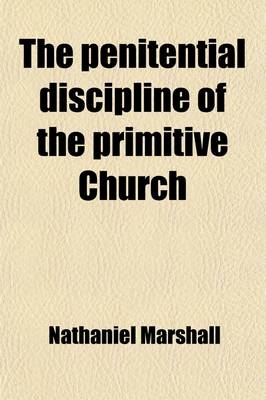 The Penitential Discipline of the Primitive Church; Together with Its Declension to Its Present State. by a Presbyter of the Church of England [N. Marshall]. by N. Marshall. Together with Its Declension to Its Present State. by a Presbyter of the Church of Eng - Nathaniel Marshall