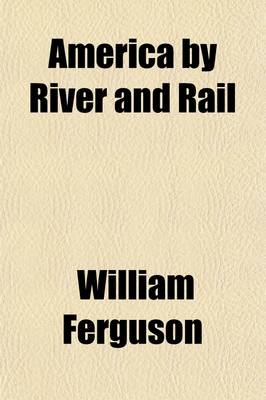 America by River and Rail; Or, Notes by the Way on the New World and Its People. Or, Notes by the Way on the New World and Its People - Professor William Ferguson