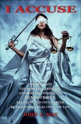 I ACCUSE : The truth on the Moriarty Tribunal and why its findings on Denis O'Brien are false and could never be proven in a real court of law. -  John J. May