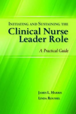 Initiating and Sustaining the Clinical Nurse Leader Role - James L. Harris, Linda A. Roussel