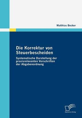 Die Korrektur von Steuerbescheiden - Systematische Darstellung der praxisrelevanten Vorschriften der Abgabenordnung - Matthias Becker