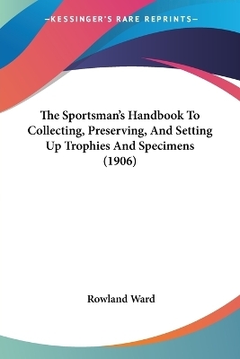 The Sportsman's Handbook To Collecting, Preserving, And Setting Up Trophies And Specimens (1906) - Rowland Ward