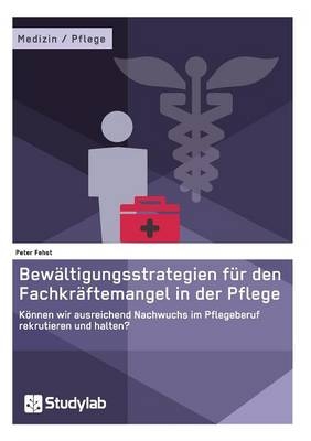 Bewältigungsstrategien für den Fachkräftemangel in der Pflege. Können wir ausreichend Nachwuchs im Pflegeberuf rekrutieren und halten? - Peter Fehst