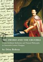 The Sword and the Crucible. Count Boldizsár Batthyány and Natural Philosophy in Sixteenth-Century Hungary - Dóra Bobory