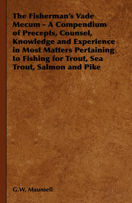 The Fisherman's Vade Mecum - A Compendium of Precepts, Counsel, Knowledge and Experience in Most Matters Pertaining to Fishing for Trout, Sea Trout, Salmon and Pike - G.W. Maunsell