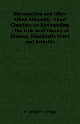 Rheumatism and Other Allied Ailments - Short Chapters on Rheumatism, The Uric Acid Theory of Disease, Rheumatic Fever and Arthritis - H. Valentine Knaggs