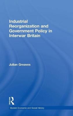 Industrial Reorganization and Government Policy in Interwar Britain -  Julian Greaves