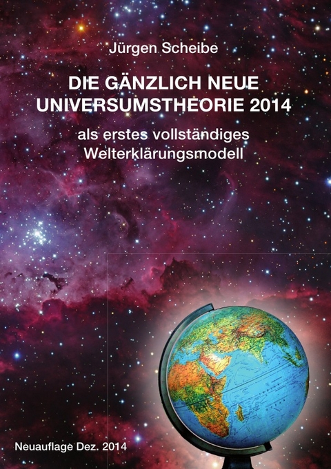 Neuauflage: Die gänzlich neue Universumstheorie 2014 als erstes vollständiges Welterklärungsmodell - Jürgen Scheibe