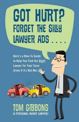Got Hurt? Forget the Silly Lawyer Ads . . . . Here's a How-To Guide to Help You Find the Right Lawyer for Your Case (Even if it's Not Me) - Tom Gibbons (a Personal Injury Lawyer)