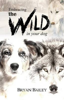 Embracing the Wild in Your Dog, An understanding of the authors of our dog's behavior-nature and the wolf - Bryan Bailey