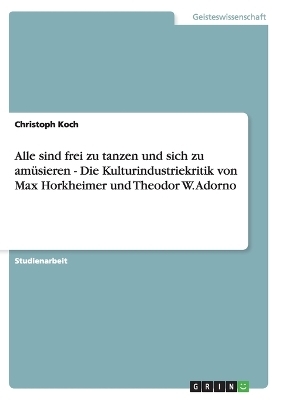 Alle sind frei zu tanzen und sich zu amüsieren  - Die Kulturindustriekritik von Max Horkheimer und Theodor W. Adorno - Christoph Koch