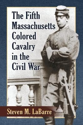 The Fifth Massachusetts Colored Cavalry in the Civil War - Steven M. Labarre