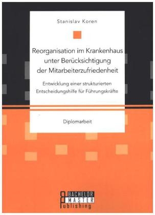 Reorganisation im Krankenhaus unter Berücksichtigung der Mitarbeiterzufriedenheit: Entwicklung einer strukturierten Entscheidungshilfe für Führungskräfte - Stanislav Koren