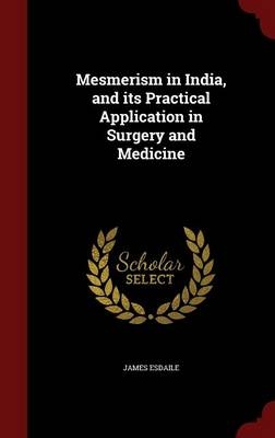 Mesmerism in India, and Its Practical Application in Surgery and Medicine - James Esdaile