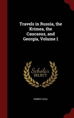 Travels in Russia, the Krimea, the Caucasus, and Georgia, Volume 1 - Robert Lyall